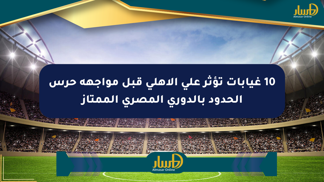 10 غيابات تؤثر على الأهلي قبل مواجهة حرس الحدود بالدوري المصري الممتاز